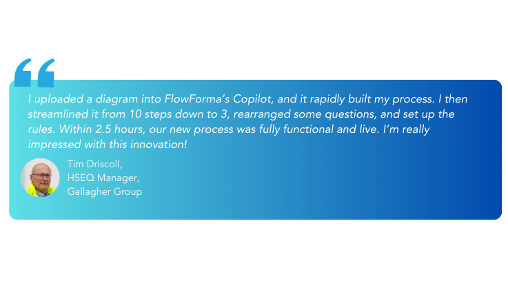 I uploaded a diagram into FlowForma’s Copilot, and it rapidly built my process. I then streamlined it from 10 steps down to 3, rearranged some questions, and set up the rules. Within 2.5 hours, ou (7)